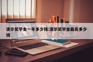 清华奖学金一年多少钱:清华奖学金最高多少钱