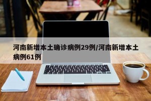 河南新增本土确诊病例29例/河南新增本土病例61例