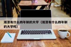 湘潭有什么四年制的大学（湘潭有什么四年制的大学吗）