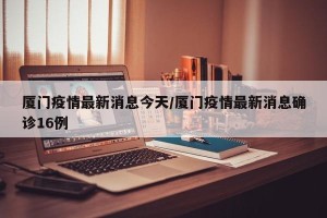 厦门疫情最新消息今天/厦门疫情最新消息确诊16例