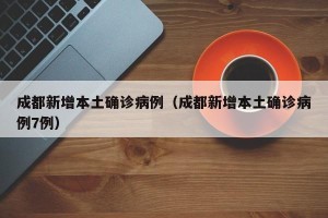 成都新增本土确诊病例（成都新增本土确诊病例7例）