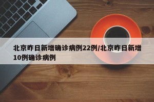 北京昨日新增确诊病例22例/北京昨日新增10例确诊病例