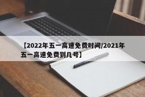 【2022年五一高速免费时间/2021年五一高速免费到几号】