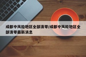 成都中风险地区全部清零/成都中风险地区全部清零最新消息