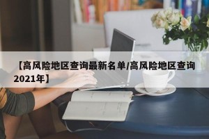 【高风险地区查询最新名单/高风险地区查询2021年】