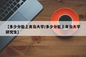 【多少分能上青岛大学/多少分能上青岛大学研究生】