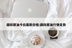 国际原油今日最新价格:国际原油行情走势