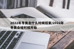 2022年冬奥会什么时候结束/2022年冬奥会啥时候开始