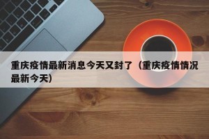 重庆疫情最新消息今天又封了（重庆疫情情况最新今天）