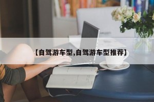 【自驾游车型,自驾游车型推荐】