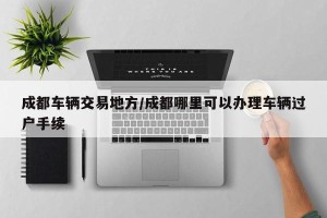 成都车辆交易地方/成都哪里可以办理车辆过户手续