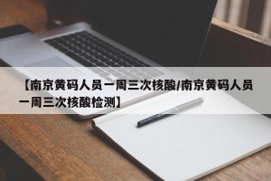 【南京黄码人员一周三次核酸/南京黄码人员一周三次核酸检测】