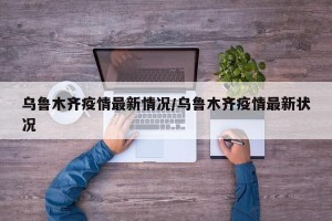 乌鲁木齐疫情最新情况/乌鲁木齐疫情最新状况