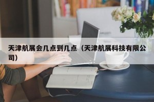 天津航展会几点到几点（天津航展科技有限公司）