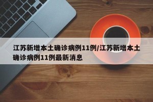 江苏新增本土确诊病例11例/江苏新增本土确诊病例11例最新消息