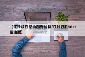 【江铃驭胜柴油越野价位/江铃驭胜tdci柴油版】
