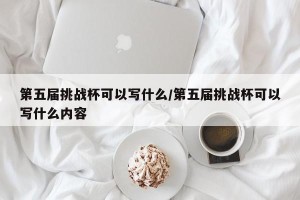 第五届挑战杯可以写什么/第五届挑战杯可以写什么内容