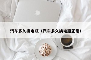 汽车多久换电瓶（汽车多久换电瓶正常）