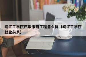 皖江工学院汽车服务工程怎么样（皖江工学院就业前景）