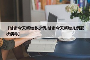 【甘肃今天新增多少例/甘肃今天新增几例冠状病毒】