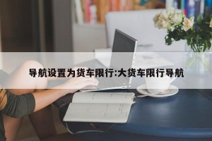导航设置为货车限行:大货车限行导航