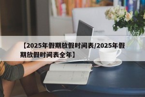 【2025年假期放假时间表/2025年假期放假时间表全年】