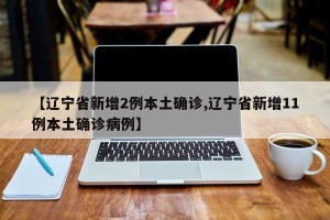 【辽宁省新增2例本土确诊,辽宁省新增11例本土确诊病例】