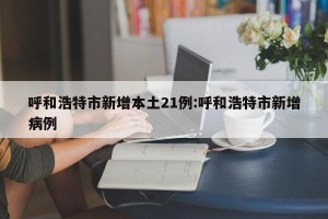 呼和浩特市新增本土21例:呼和浩特市新增病例