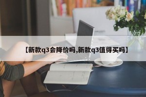 【新款q3会降价吗,新款q3值得买吗】
