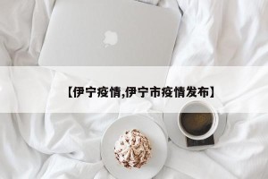 【伊宁疫情,伊宁市疫情发布】