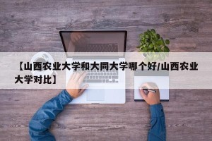【山西农业大学和大同大学哪个好/山西农业大学对比】