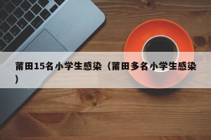 莆田15名小学生感染（莆田多名小学生感染）