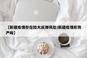 【新疆疫情存在较大反弹风险/新疆疫情形势严峻】