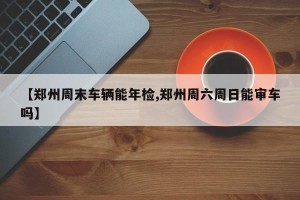 【郑州周末车辆能年检,郑州周六周日能审车吗】