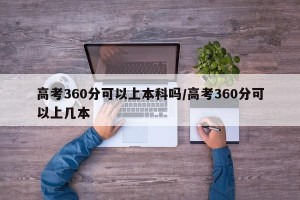 高考360分可以上本科吗/高考360分可以上几本