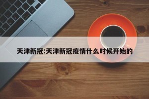 天津新冠:天津新冠疫情什么时候开始的