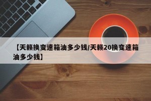 【天籁换变速箱油多少钱/天籁20换变速箱油多少钱】
