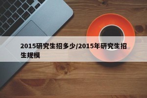 2015研究生招多少/2015年研究生招生规模