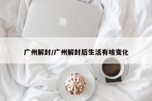 广州解封/广州解封后生活有啥变化