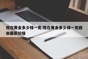 现在黄金多少钱一克:现在黄金多少钱一克回收最新价格