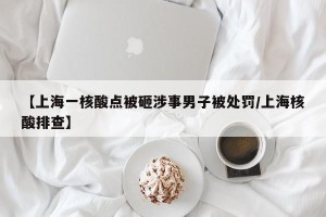 【上海一核酸点被砸涉事男子被处罚/上海核酸排查】