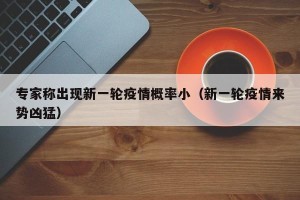 专家称出现新一轮疫情概率小（新一轮疫情来势凶猛）