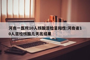 河南一医院10人核酸混检呈阳性:河南省10人混检核酸几天出结果