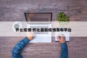 怀化疫情:怀化最新疫情发布平台