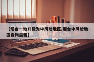 【烟台一地升级为中风险地区/烟台中风险地区查询最新】