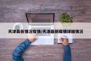 天津最新情况疫情/天津最新疫情详细情况
