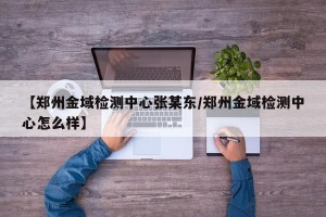 【郑州金域检测中心张某东/郑州金域检测中心怎么样】