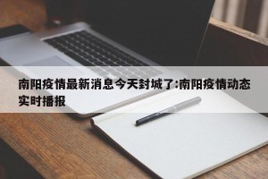 南阳疫情最新消息今天封城了:南阳疫情动态实时播报