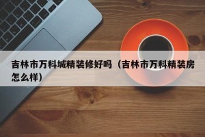 吉林市万科城精装修好吗（吉林市万科精装房怎么样）