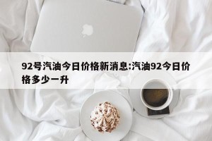 92号汽油今日价格新消息:汽油92今日价格多少一升